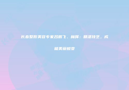 长春整形美容专家吕鹏飞、林晖：精湛技艺，成就美丽蜕变