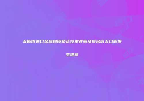 太原市进口金属自锁矫正技术详解及排名前五口腔医生推荐
