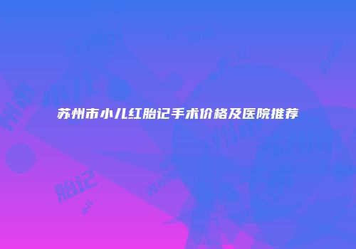 苏州市小儿红胎记手术价格及医院推荐