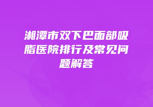 湘潭市双下巴面部吸脂医院排行及常见问题解答