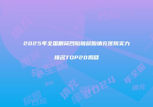 2025年全国眼窝凹陷玻尿酸填充医院实力排名TOP20揭晓