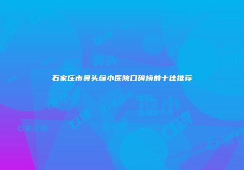 石家庄市鼻头缩小医院口碑榜前十佳推荐