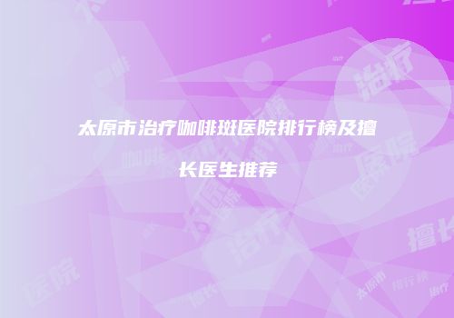 太原市治疗咖啡斑医院排行榜及擅长医生推荐