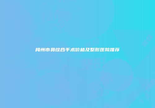 梅州市鼻综合手术价格及整形医院推荐