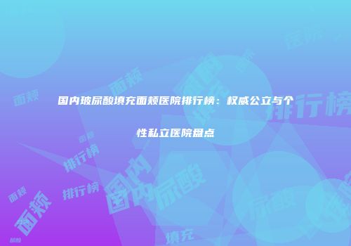国内玻尿酸填充面颊医院排行榜：权威公立与个性私立医院盘点