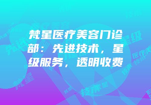 梵星医疗美容门诊部：先进技术，星级服务，透明收费