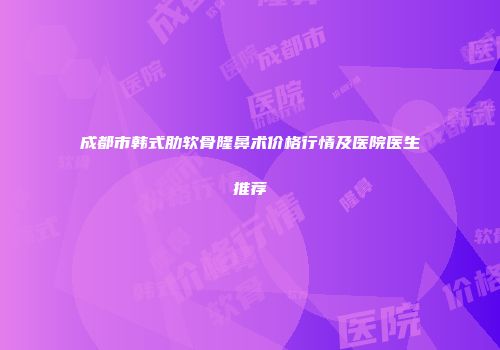 成都市韩式肋软骨隆鼻术价格行情及医院医生推荐
