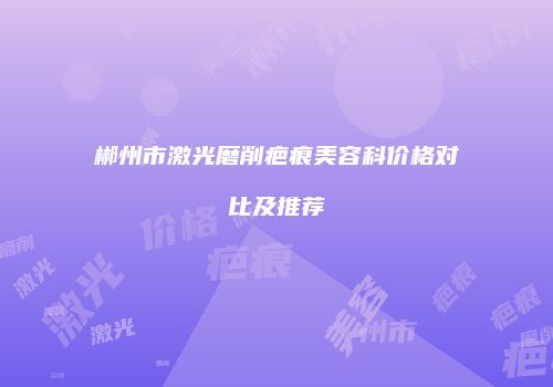 郴州市激光磨削疤痕美容科价格对比及推荐