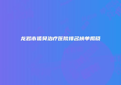 龙岩市狐臭治疗医院排名榜单揭晓