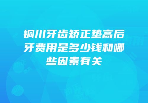 铜川牙齿矫正垫高后牙费用是多少钱和哪些因素有关