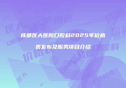 成都医大医院口腔科2025年价格表发布及服务项目介绍