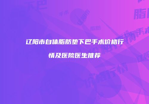 辽阳市自体脂肪垫下巴手术价格行情及医院医生推荐