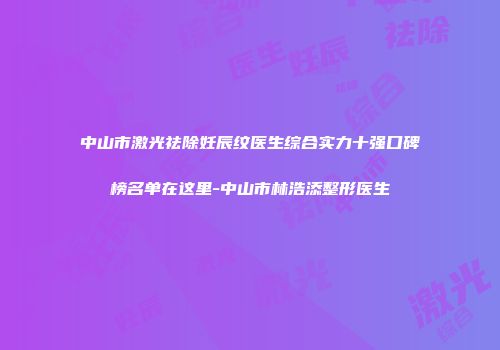 中山市激光祛除妊辰纹医生综合实力十强口碑榜名单在这里-中山市林浩添整形医生