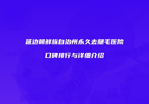 延边朝鲜族自治州永久去腿毛医院口碑排行与详细介绍