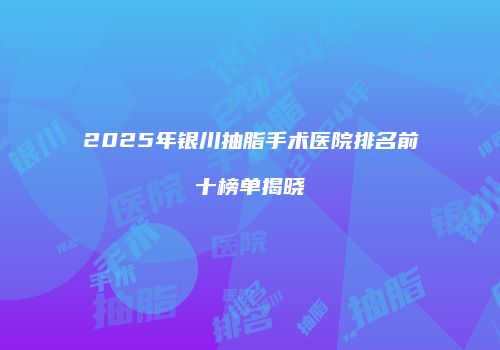2025年银川抽脂手术医院排名前十榜单揭晓