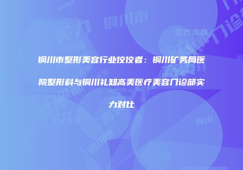 铜川市整形美容行业佼佼者：铜川矿务局医院整形科与铜川礼知高美医疗美容门诊部实力对比