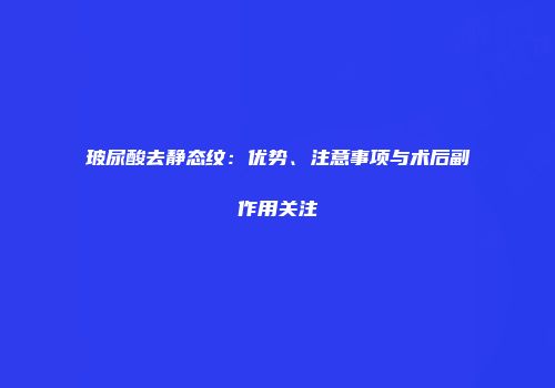 玻尿酸去静态纹：优势、注意事项与术后副作用关注