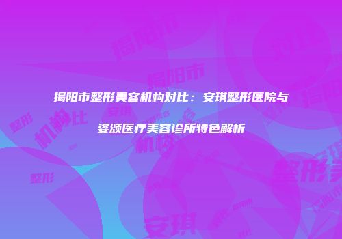 揭阳市整形美容机构对比：安琪整形医院与姿颂医疗美容诊所特色解析
