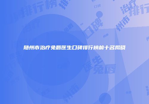 随州市治疗兔唇医生口碑排行榜前十名揭晓