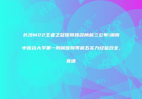 长沙M22王者之冠医院排名榜前三公布!湖南中医药大学第一附属医院等前五实力经验双全，靠谱
