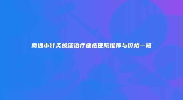 南通市针灸拔罐治疗痤疮医院推荐与价格一览