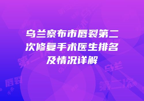 乌兰察布市唇裂第二次修复手术医生排名及情况详解