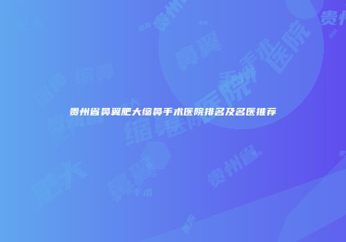 贵州省鼻翼肥大缩鼻手术医院排名及名医推荐