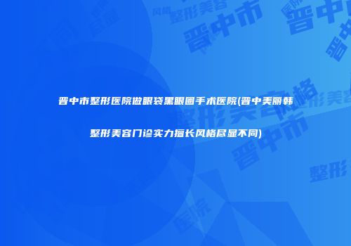 晋中市整形医院做眼袋黑眼圈手术医院(晋中美丽韩整形美容门诊实力擅长风格尽显不同)