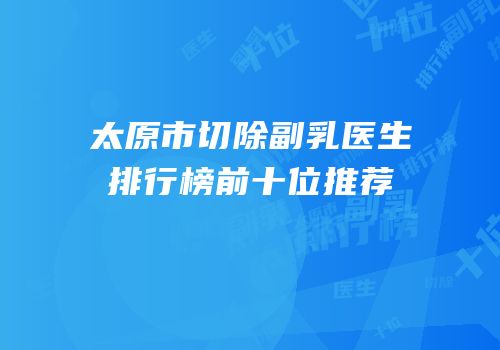 太原市切除副乳医生排行榜前十位推荐