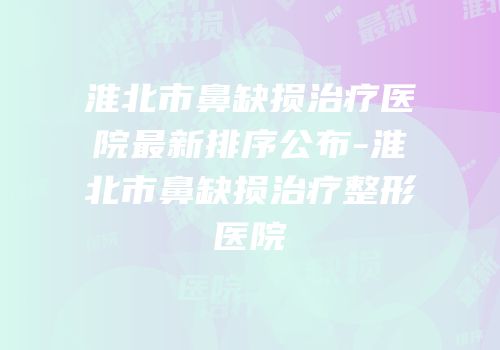 淮北市鼻缺损治疗医院最新排序公布-淮北市鼻缺损治疗整形医院