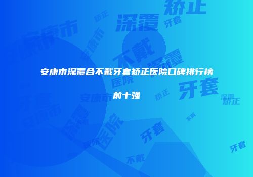 安康市深覆合不戴牙套矫正医院口碑排行榜前十强