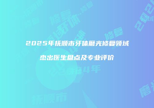 2025年抚顺市牙体磨光修复领域杰出医生盘点及专业评价