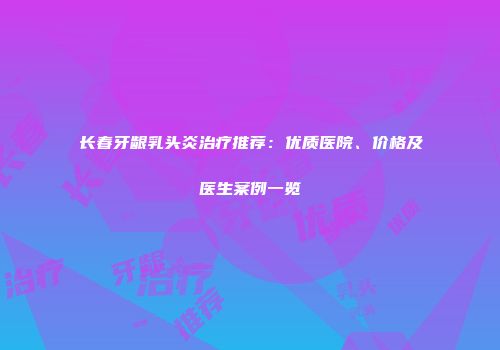 长春牙龈乳头炎治疗推荐：优质医院、价格及医生案例一览