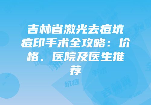 吉林省激光去痘坑痘印手术全攻略：价格、医院及医生推荐