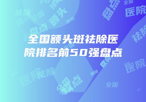 全国额头斑祛除医院排名前50强盘点