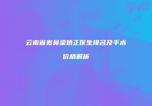 云南省宽鼻梁矫正医生排名及手术价格解析