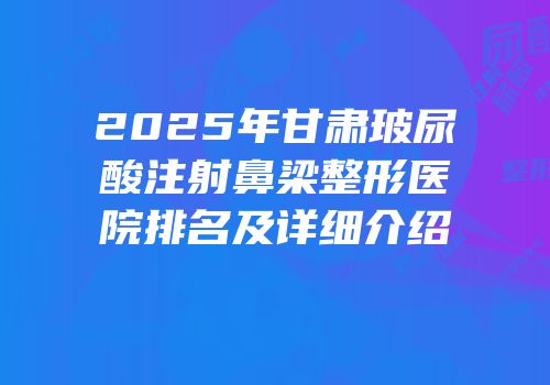 2025年甘肃玻尿酸注射鼻梁整形医院排名及详细介绍