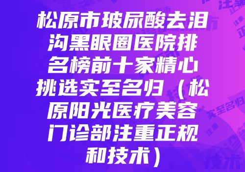 松原市玻尿酸去泪沟黑眼圈医院排名榜前十家精心挑选实至名归（松原阳光医疗美容门诊部注重正规和技术）