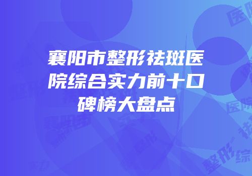 襄阳市整形祛斑医院综合实力前十口碑榜大盘点