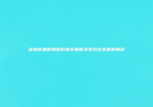 吉林市果酸换肤价格全解析及性价比高机构推荐