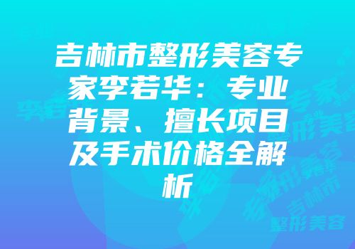 吉林市整形美容专家李若华：专业背景、擅长项目及手术价格全解析