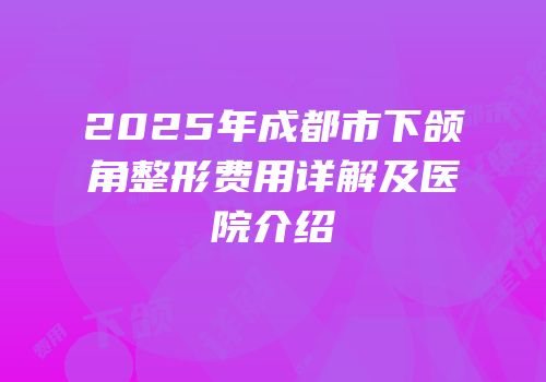 2025年成都市下颌角整形费用详解及医院介绍