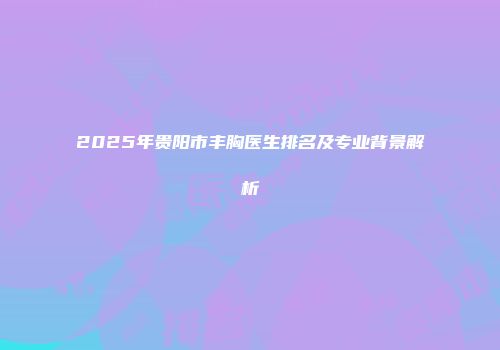 2025年贵阳市丰胸医生排名及专业背景解析