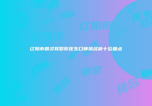 辽阳市精灵耳整形医生口碑排名前十位盘点