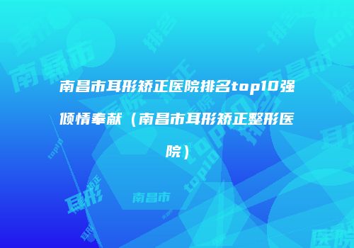 南昌市耳形矫正医院排名top10强倾情奉献（南昌市耳形矫正整形医院）