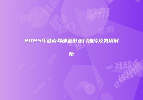 2025年淮南耳部整形热门选择及费用解析