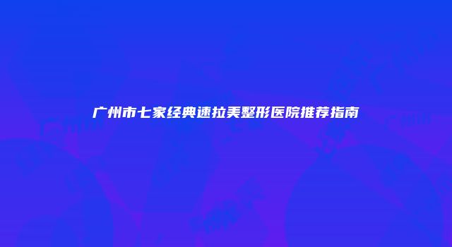 广州市七家经典速拉美整形医院推荐指南