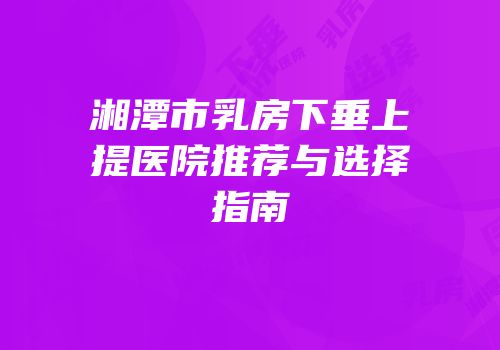 湘潭市乳房下垂上提医院推荐与选择指南