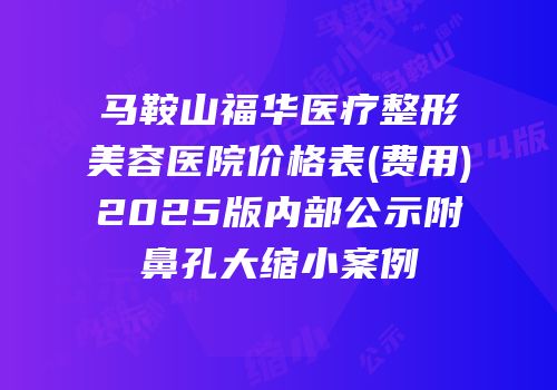 马鞍山福华医疗整形美容医院价格表(费用)2025版内部公示附鼻孔大缩小案例
