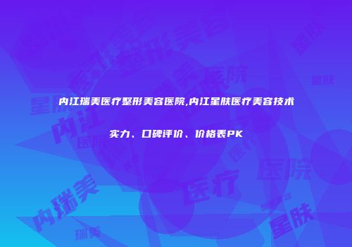 内江瑞美医疗整形美容医院,内江星肤医疗美容技术实力、口碑评价、价格表PK